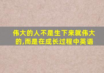 伟大的人不是生下来就伟大的,而是在成长过程中英语