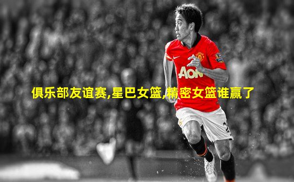 俱乐部友谊赛,星巴女篮,精密女篮谁赢了
