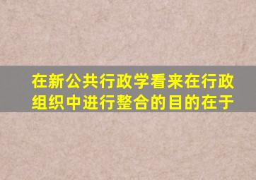 在新公共行政学看来在行政组织中进行整合的目的在于