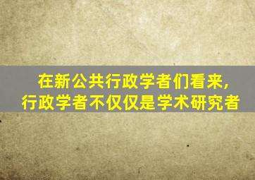 在新公共行政学者们看来,行政学者不仅仅是学术研究者