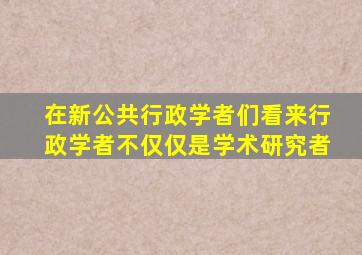 在新公共行政学者们看来行政学者不仅仅是学术研究者