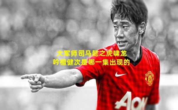 大军师司马懿之虎啸龙吟檀健次是哪一集出现的