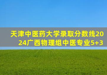 天津中医药大学录取分数线2024广西物理组中医专业5+3