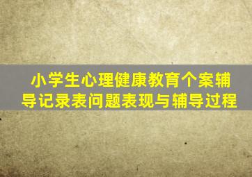 小学生心理健康教育个案辅导记录表问题表现与辅导过程