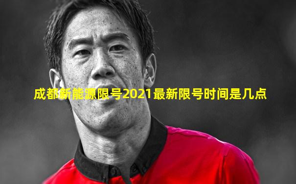 成都新能源限号2021最新限号时间是几点
