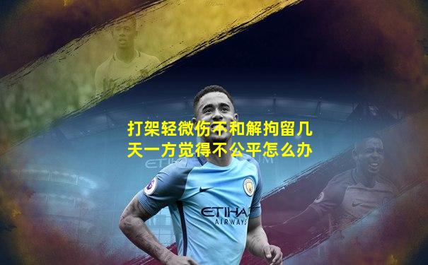 打架轻微伤不和解拘留几天一方觉得不公平怎么办