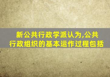 新公共行政学派认为,公共行政组织的基本运作过程包括