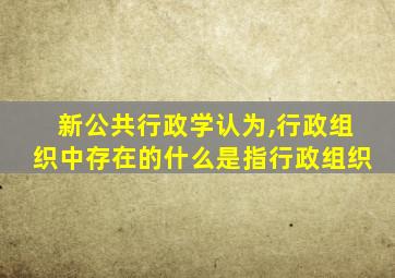 新公共行政学认为,行政组织中存在的什么是指行政组织