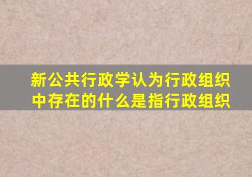 新公共行政学认为行政组织中存在的什么是指行政组织