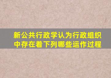 新公共行政学认为行政组织中存在着下列哪些运作过程