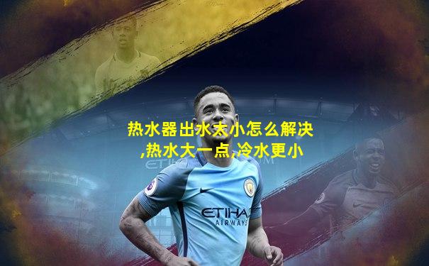 热水器出水太小怎么解决,热水大一点,冷水更小