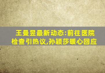 王曼昱最新动态:前往医院检查引热议,孙颖莎暖心回应