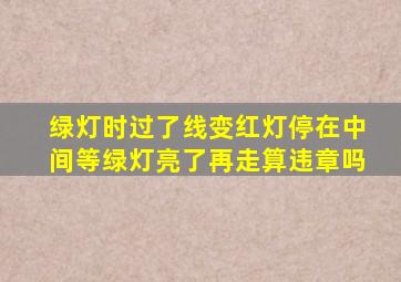 绿灯时过了线变红灯停在中间等绿灯亮了再走算违章吗