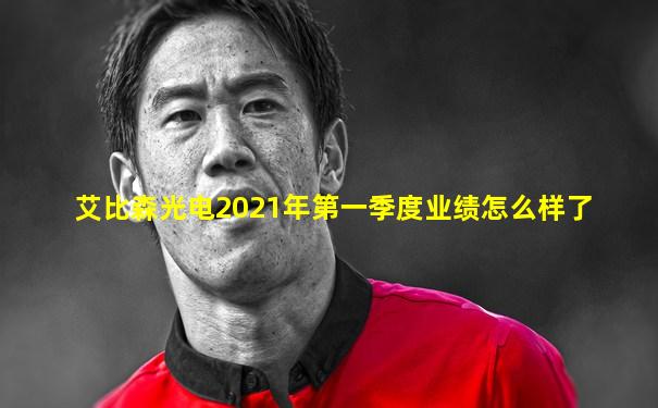 艾比森光电2021年第一季度业绩怎么样了
