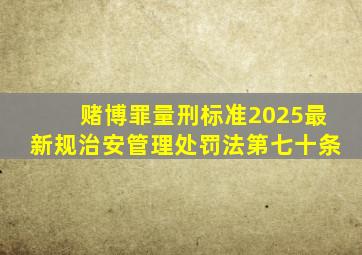 赌博罪量刑标准2025最新规治安管理处罚法第七十条